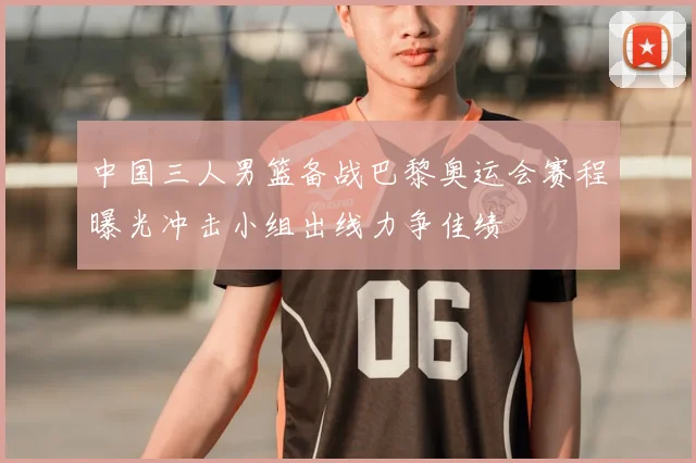 中国三人男篮备战巴黎奥运会赛程曝光冲击小组出线力争佳绩