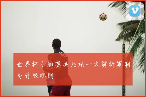 世界杯小组赛共几轮一文解析赛制与晋级规则