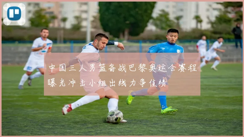 中国三人男篮备战巴黎奥运会赛程曝光冲击小组出线力争佳绩