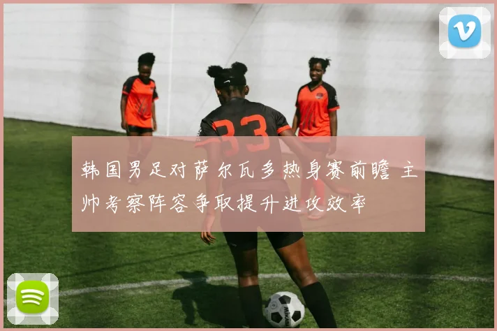 韩国男足对萨尔瓦多热身赛前瞻 主帅考察阵容争取提升进攻效率